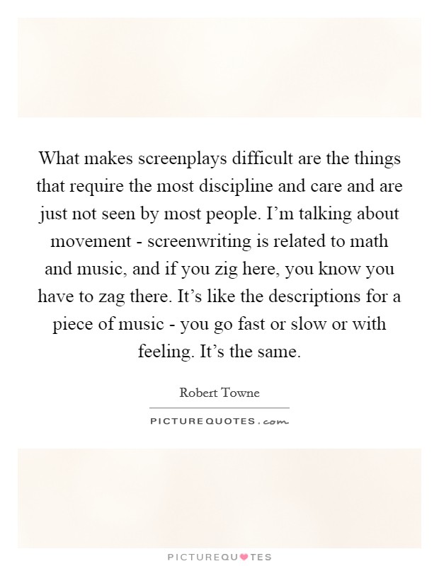 What makes screenplays difficult are the things that require the most discipline and care and are just not seen by most people. I'm talking about movement - screenwriting is related to math and music, and if you zig here, you know you have to zag there. It's like the descriptions for a piece of music - you go fast or slow or with feeling. It's the same Picture Quote #1