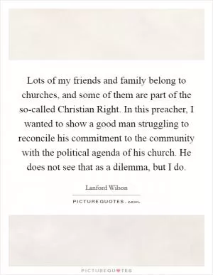 Lots of my friends and family belong to churches, and some of them are part of the so-called Christian Right. In this preacher, I wanted to show a good man struggling to reconcile his commitment to the community with the political agenda of his church. He does not see that as a dilemma, but I do Picture Quote #1