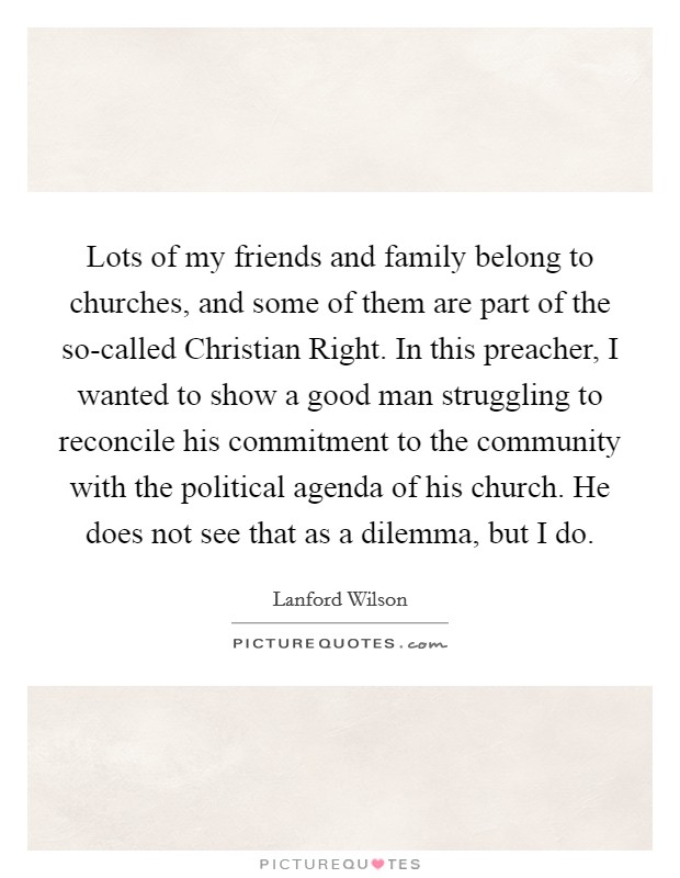Lots of my friends and family belong to churches, and some of them are part of the so-called Christian Right. In this preacher, I wanted to show a good man struggling to reconcile his commitment to the community with the political agenda of his church. He does not see that as a dilemma, but I do Picture Quote #1