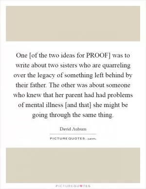 One [of the two ideas for PROOF] was to write about two sisters who are quarreling over the legacy of something left behind by their father. The other was about someone who knew that her parent had had problems of mental illness [and that] she might be going through the same thing Picture Quote #1