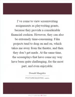 I’ve come to view screenwriting assignments as playwriting grants, because they provide a considerable financial cushion. However, they can also be extremely time-consuming. Film projects tend to drag on and on, which takes me away from the theatre, and then they don’t get made. At the same time, the screenplays that have come my way have been quite challenging, for the most part, and even enjoyable Picture Quote #1