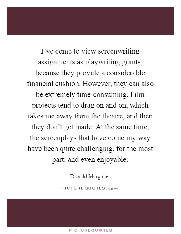 I've come to view screenwriting assignments as playwriting grants, because they provide a considerable financial cushion. However, they can also be extremely time-consuming. Film projects tend to drag on and on, which takes me away from the theatre, and then they don't get made. At the same time, the screenplays that have come my way have been quite challenging, for the most part, and even enjoyable Picture Quote #1