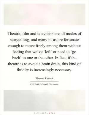 Theatre, film and television are all modes of storytelling, and many of us are fortunate enough to move freely among them without feeling that we’ve ‘left’ or need to ‘go back’ to one or the other. In fact, if the theatre is to avoid a brain drain, this kind of fluidity is increasingly necessary Picture Quote #1