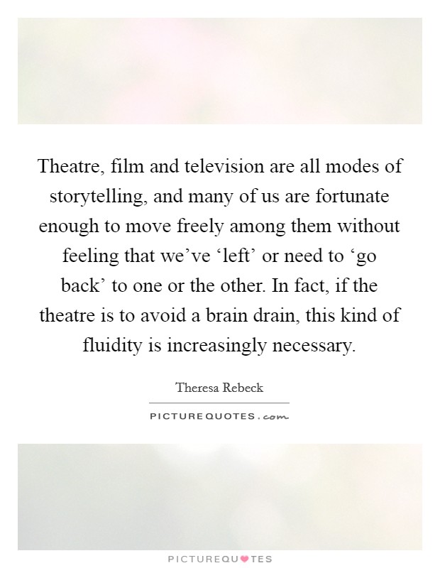 Theatre, film and television are all modes of storytelling, and many of us are fortunate enough to move freely among them without feeling that we've ‘left' or need to ‘go back' to one or the other. In fact, if the theatre is to avoid a brain drain, this kind of fluidity is increasingly necessary Picture Quote #1