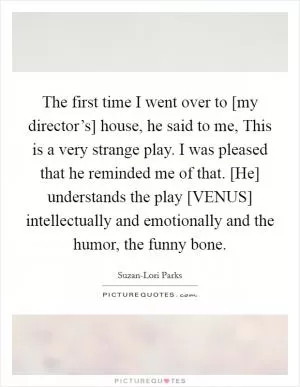 The first time I went over to [my director’s] house, he said to me, This is a very strange play. I was pleased that he reminded me of that. [He] understands the play [VENUS] intellectually and emotionally and the humor, the funny bone Picture Quote #1