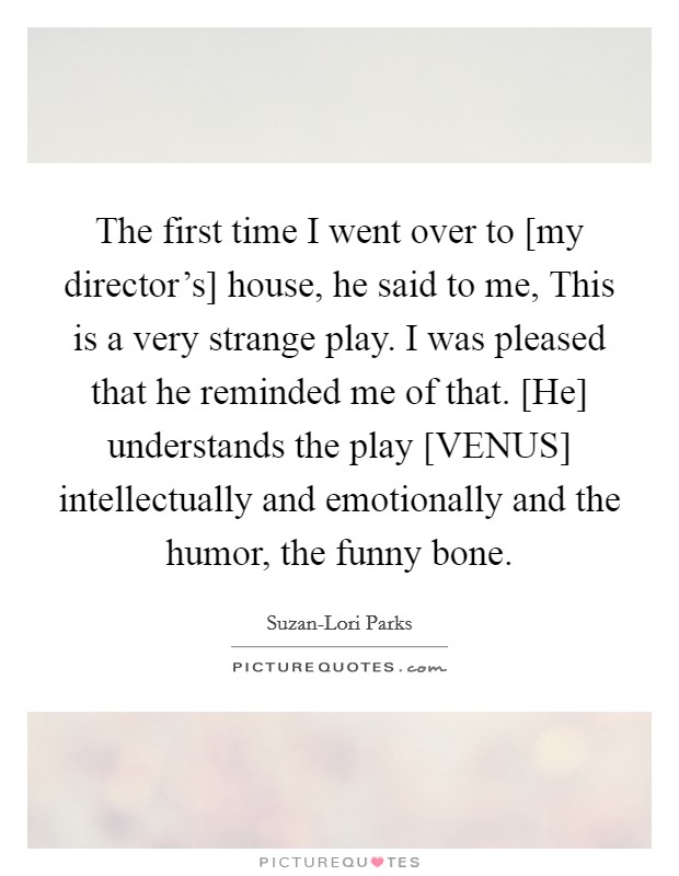 The first time I went over to [my director's] house, he said to me, This is a very strange play. I was pleased that he reminded me of that. [He] understands the play [VENUS] intellectually and emotionally and the humor, the funny bone Picture Quote #1