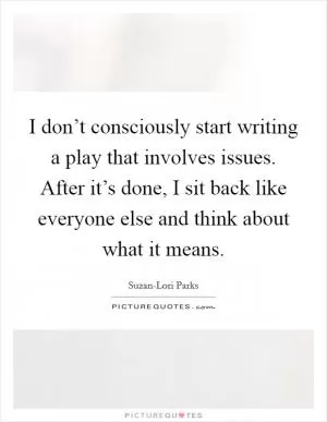 I don’t consciously start writing a play that involves issues. After it’s done, I sit back like everyone else and think about what it means Picture Quote #1