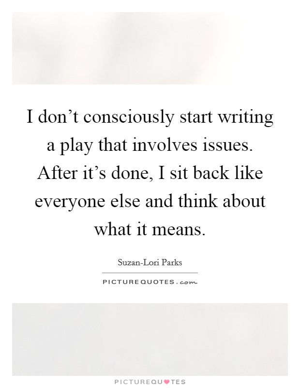 I don't consciously start writing a play that involves issues. After it's done, I sit back like everyone else and think about what it means Picture Quote #1