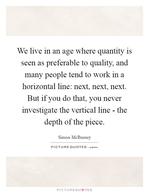 We live in an age where quantity is seen as preferable to quality, and many people tend to work in a horizontal line: next, next, next. But if you do that, you never investigate the vertical line - the depth of the piece Picture Quote #1