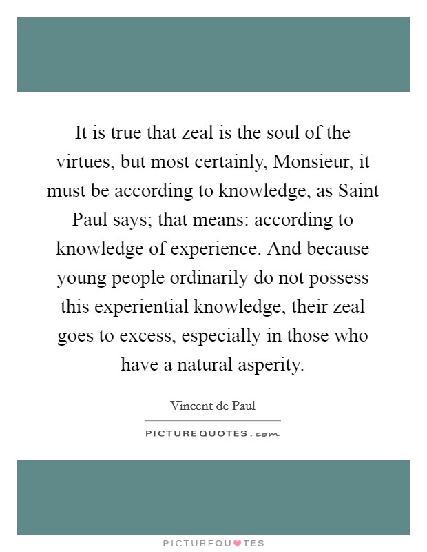 It is true that zeal is the soul of the virtues, but most certainly, Monsieur, it must be according to knowledge, as Saint Paul says; that means: according to knowledge of experience. And because young people ordinarily do not possess this experiential knowledge, their zeal goes to excess, especially in those who have a natural asperity Picture Quote #1