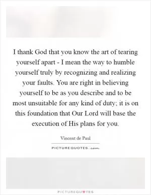 I thank God that you know the art of tearing yourself apart - I mean the way to humble yourself truly by recognizing and realizing your faults. You are right in believing yourself to be as you describe and to be most unsuitable for any kind of duty; it is on this foundation that Our Lord will base the execution of His plans for you Picture Quote #1