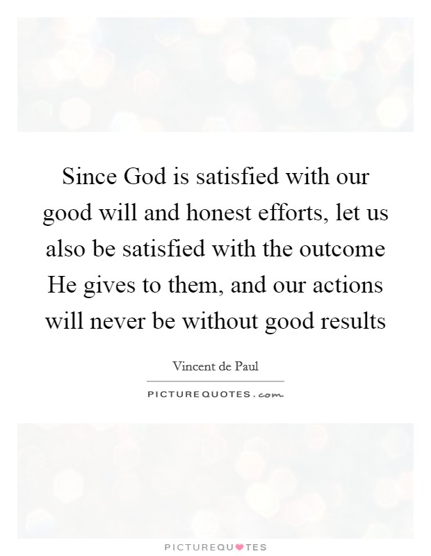 Since God is satisfied with our good will and honest efforts, let us also be satisfied with the outcome He gives to them, and our actions will never be without good results Picture Quote #1