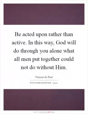 Be acted upon rather than active. In this way, God will do through you alone what all men put together could not do without Him Picture Quote #1