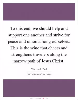 To this end, we should help and support one another and strive for peace and union among ourselves. This is the wine that cheers and strengthens travelers along the narrow path of Jesus Christ Picture Quote #1
