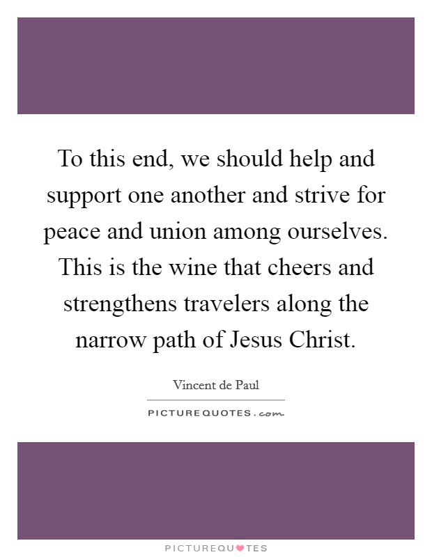To this end, we should help and support one another and strive for peace and union among ourselves. This is the wine that cheers and strengthens travelers along the narrow path of Jesus Christ Picture Quote #1