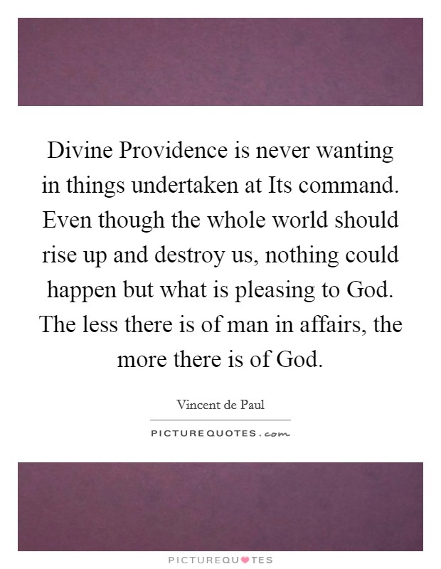 Divine Providence is never wanting in things undertaken at Its command. Even though the whole world should rise up and destroy us, nothing could happen but what is pleasing to God. The less there is of man in affairs, the more there is of God Picture Quote #1