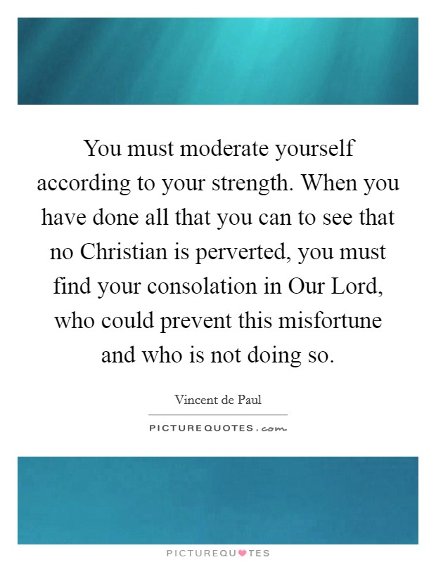 You must moderate yourself according to your strength. When you have done all that you can to see that no Christian is perverted, you must find your consolation in Our Lord, who could prevent this misfortune and who is not doing so Picture Quote #1