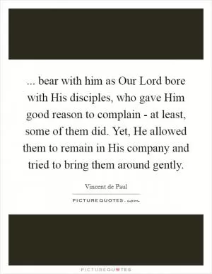 ... bear with him as Our Lord bore with His disciples, who gave Him good reason to complain - at least, some of them did. Yet, He allowed them to remain in His company and tried to bring them around gently Picture Quote #1
