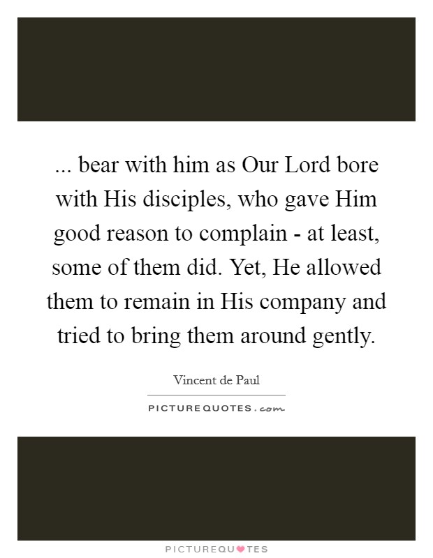 ... bear with him as Our Lord bore with His disciples, who gave Him good reason to complain - at least, some of them did. Yet, He allowed them to remain in His company and tried to bring them around gently Picture Quote #1