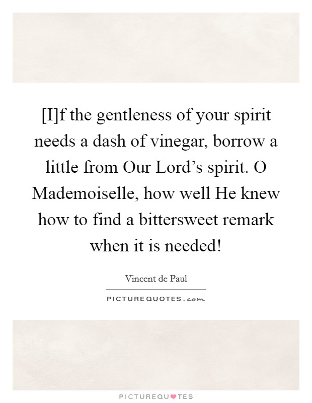 [I]f the gentleness of your spirit needs a dash of vinegar, borrow a little from Our Lord's spirit. O Mademoiselle, how well He knew how to find a bittersweet remark when it is needed! Picture Quote #1
