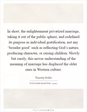 In short, the enlightenment privatized marriage, taking it out of the public sphere, and redefined its purpose as individual gratification, not any ‘broader good’ such as reflecting God’s nature, producing character, or raising children. Slowly but surely, this newer understanding of the meaning of marriage has displaced the older ones in Western culture Picture Quote #1