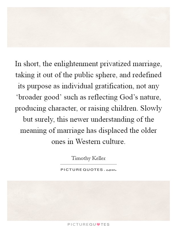 In short, the enlightenment privatized marriage, taking it out of the public sphere, and redefined its purpose as individual gratification, not any ‘broader good' such as reflecting God's nature, producing character, or raising children. Slowly but surely, this newer understanding of the meaning of marriage has displaced the older ones in Western culture Picture Quote #1