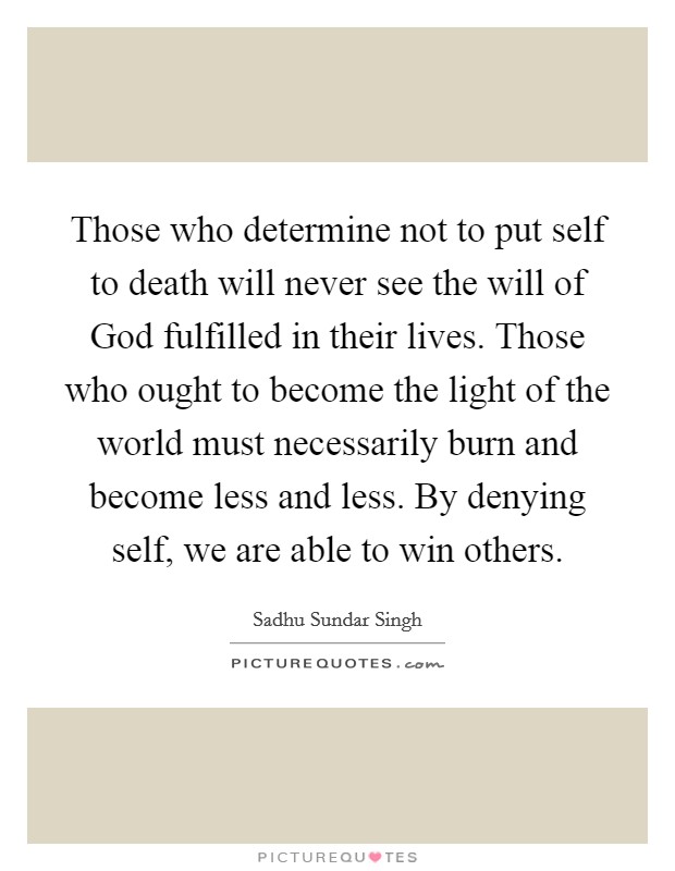 Those who determine not to put self to death will never see the will of God fulfilled in their lives. Those who ought to become the light of the world must necessarily burn and become less and less. By denying self, we are able to win others Picture Quote #1