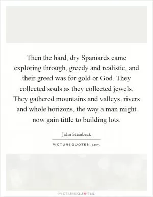 Then the hard, dry Spaniards came exploring through, greedy and realistic, and their greed was for gold or God. They collected souls as they collected jewels. They gathered mountains and valleys, rivers and whole horizons, the way a man might now gain tittle to building lots Picture Quote #1