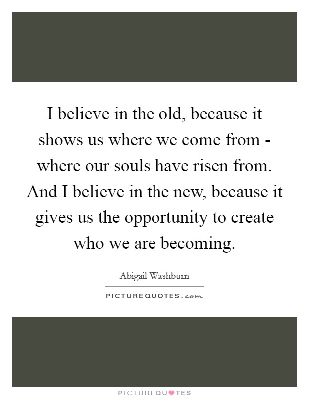 I believe in the old, because it shows us where we come from - where our souls have risen from. And I believe in the new, because it gives us the opportunity to create who we are becoming Picture Quote #1