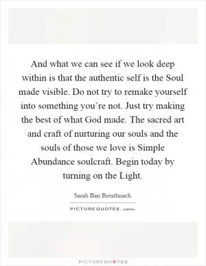 And what we can see if we look deep within is that the authentic self is the Soul made visible. Do not try to remake yourself into something you’re not. Just try making the best of what God made. The sacred art and craft of nurturing our souls and the souls of those we love is Simple Abundance soulcraft. Begin today by turning on the Light Picture Quote #1
