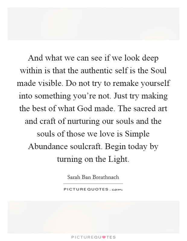 And what we can see if we look deep within is that the authentic self is the Soul made visible. Do not try to remake yourself into something you're not. Just try making the best of what God made. The sacred art and craft of nurturing our souls and the souls of those we love is Simple Abundance soulcraft. Begin today by turning on the Light Picture Quote #1