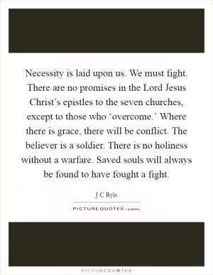 Necessity is laid upon us. We must fight. There are no promises in the Lord Jesus Christ’s epistles to the seven churches, except to those who ‘overcome.’ Where there is grace, there will be conflict. The believer is a soldier. There is no holiness without a warfare. Saved souls will always be found to have fought a fight Picture Quote #1