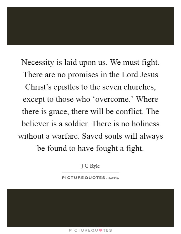 Necessity is laid upon us. We must fight. There are no promises in the Lord Jesus Christ's epistles to the seven churches, except to those who ‘overcome.' Where there is grace, there will be conflict. The believer is a soldier. There is no holiness without a warfare. Saved souls will always be found to have fought a fight Picture Quote #1