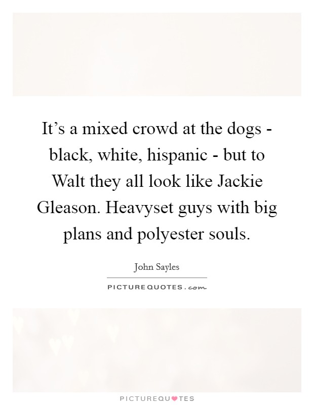 It's a mixed crowd at the dogs - black, white, hispanic - but to Walt they all look like Jackie Gleason. Heavyset guys with big plans and polyester souls Picture Quote #1