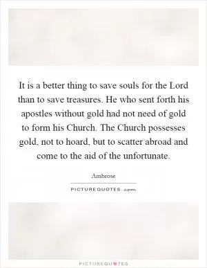 It is a better thing to save souls for the Lord than to save treasures. He who sent forth his apostles without gold had not need of gold to form his Church. The Church possesses gold, not to hoard, but to scatter abroad and come to the aid of the unfortunate Picture Quote #1