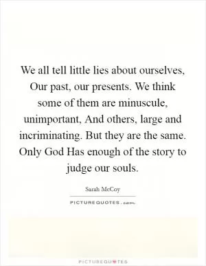 We all tell little lies about ourselves, Our past, our presents. We think some of them are minuscule, unimportant, And others, large and incriminating. But they are the same. Only God Has enough of the story to judge our souls Picture Quote #1