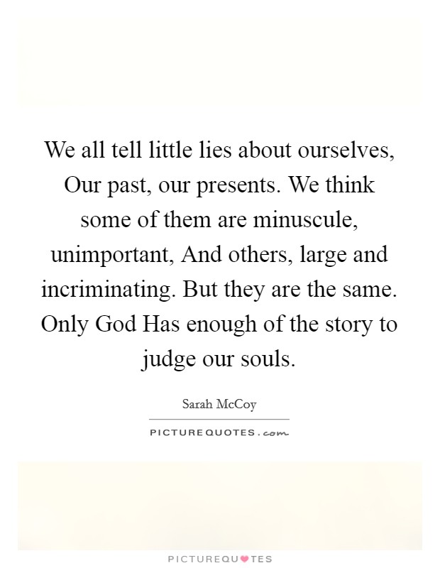 We all tell little lies about ourselves, Our past, our presents. We think some of them are minuscule, unimportant, And others, large and incriminating. But they are the same. Only God Has enough of the story to judge our souls Picture Quote #1