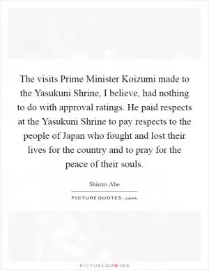 The visits Prime Minister Koizumi made to the Yasukuni Shrine, I believe, had nothing to do with approval ratings. He paid respects at the Yasukuni Shrine to pay respects to the people of Japan who fought and lost their lives for the country and to pray for the peace of their souls Picture Quote #1