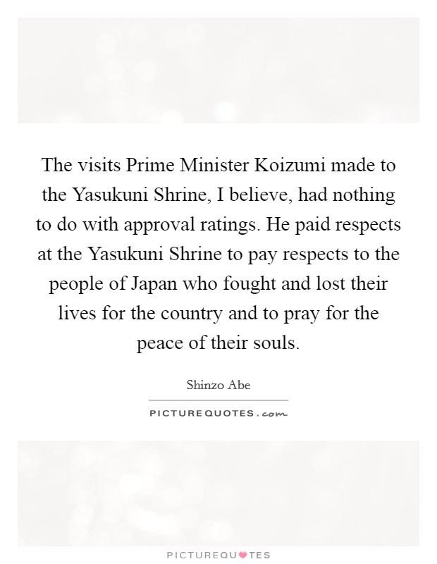 The visits Prime Minister Koizumi made to the Yasukuni Shrine, I believe, had nothing to do with approval ratings. He paid respects at the Yasukuni Shrine to pay respects to the people of Japan who fought and lost their lives for the country and to pray for the peace of their souls Picture Quote #1
