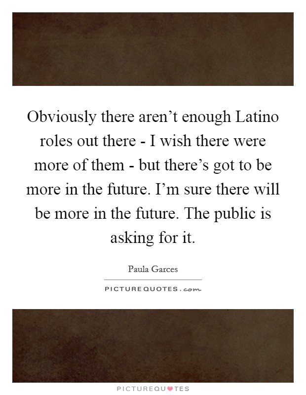 Obviously there aren't enough Latino roles out there - I wish there were more of them - but there's got to be more in the future. I'm sure there will be more in the future. The public is asking for it Picture Quote #1