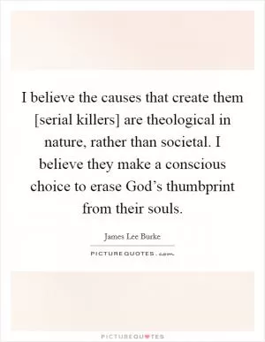 I believe the causes that create them [serial killers] are theological in nature, rather than societal. I believe they make a conscious choice to erase God’s thumbprint from their souls Picture Quote #1