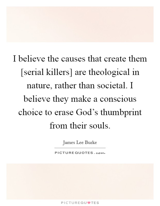 I believe the causes that create them [serial killers] are theological in nature, rather than societal. I believe they make a conscious choice to erase God's thumbprint from their souls Picture Quote #1