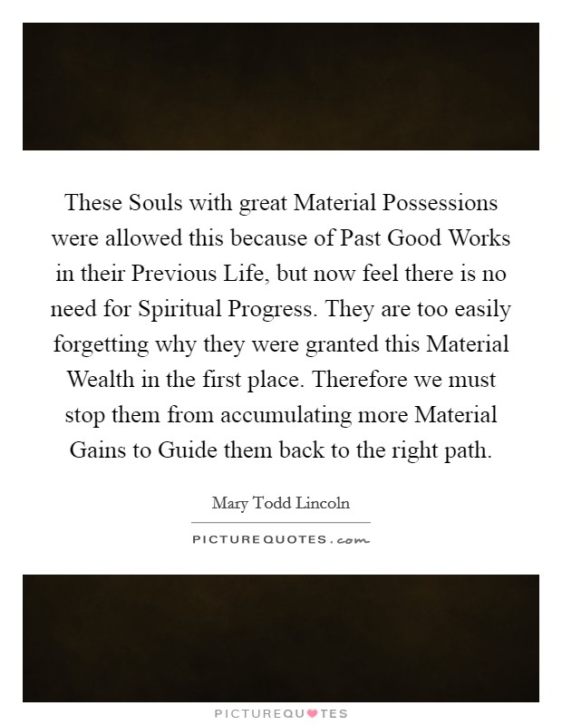 These Souls with great Material Possessions were allowed this because of Past Good Works in their Previous Life, but now feel there is no need for Spiritual Progress. They are too easily forgetting why they were granted this Material Wealth in the first place. Therefore we must stop them from accumulating more Material Gains to Guide them back to the right path Picture Quote #1