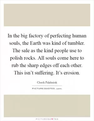 In the big factory of perfecting human souls, the Earth was kind of tumbler. The sale as the kind people use to polish rocks. All souls come here to rub the sharp edges off each other. This isn’t suffering. It’s erosion Picture Quote #1