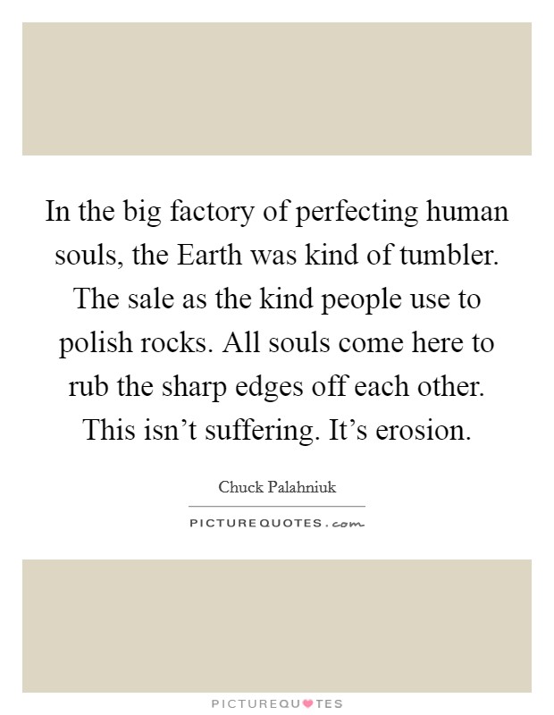In the big factory of perfecting human souls, the Earth was kind of tumbler. The sale as the kind people use to polish rocks. All souls come here to rub the sharp edges off each other. This isn't suffering. It's erosion Picture Quote #1