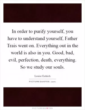 In order to purify yourself, you have to understand yourself, Father Trais went on. Everything out in the world is also in you. Good, bad, evil, perfection, death, everything. So we study our souls Picture Quote #1