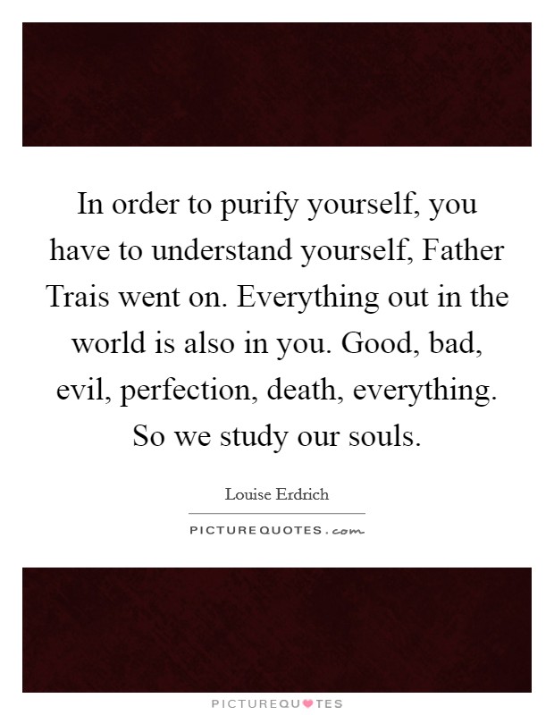 In order to purify yourself, you have to understand yourself, Father Trais went on. Everything out in the world is also in you. Good, bad, evil, perfection, death, everything. So we study our souls Picture Quote #1
