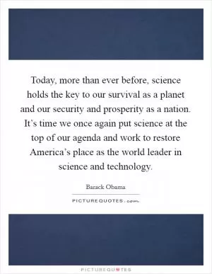 Today, more than ever before, science holds the key to our survival as a planet and our security and prosperity as a nation. It’s time we once again put science at the top of our agenda and work to restore America’s place as the world leader in science and technology Picture Quote #1