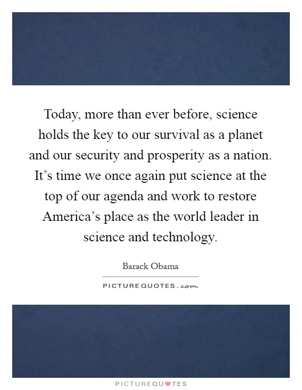 Today, more than ever before, science holds the key to our survival as a planet and our security and prosperity as a nation. It's time we once again put science at the top of our agenda and work to restore America's place as the world leader in science and technology Picture Quote #1