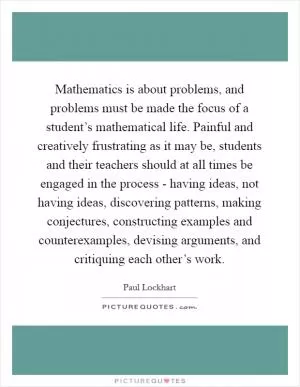 Mathematics is about problems, and problems must be made the focus of a student’s mathematical life. Painful and creatively frustrating as it may be, students and their teachers should at all times be engaged in the process - having ideas, not having ideas, discovering patterns, making conjectures, constructing examples and counterexamples, devising arguments, and critiquing each other’s work Picture Quote #1